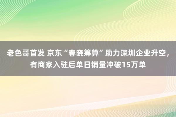 老色哥首发 京东“春晓筹算”助力深圳企业升空，有商家入驻后单日销量冲破15万单