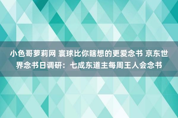 小色哥萝莉网 寰球比你瞎想的更爱念书 京东世界念书日调研：七成东道主每周王人会念书