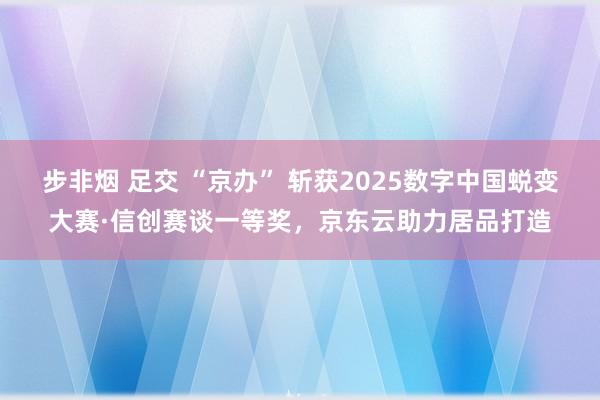 步非烟 足交 “京办” 斩获2025数字中国蜕变大赛·信创赛谈一等奖，京东云助力居品打造