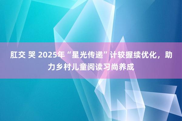 肛交 哭 2025年“星光传递”计较握续优化，助力乡村儿童阅读习尚养成