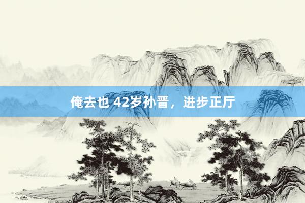 俺去也 42岁孙晋，进步正厅