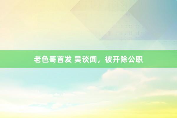 老色哥首发 吴谈闻，被开除公职