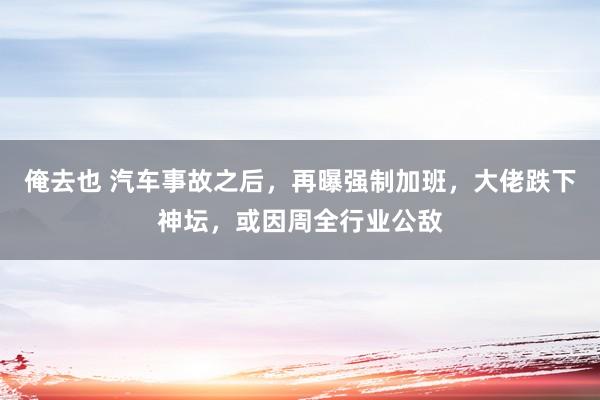 俺去也 汽车事故之后，再曝强制加班，大佬跌下神坛，或因周全行业公敌