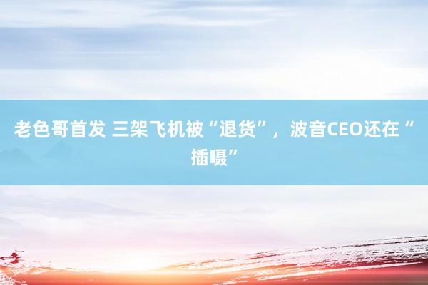 老色哥首发 三架飞机被“退货”，波音CEO还在“插嗫”