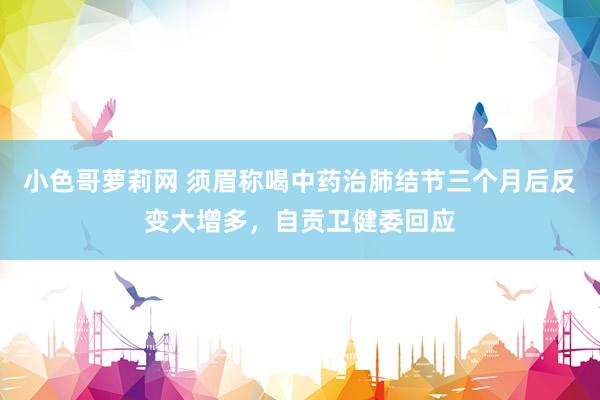 小色哥萝莉网 须眉称喝中药治肺结节三个月后反变大增多，自贡卫健委回应