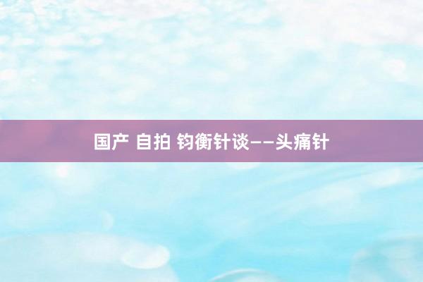 国产 自拍 钧衡针谈——头痛针