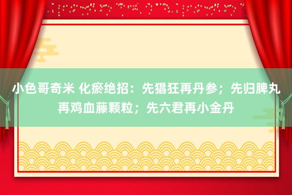 小色哥奇米 化瘀绝招：先猖狂再丹参；先归脾丸再鸡血藤颗粒；先六君再小金丹