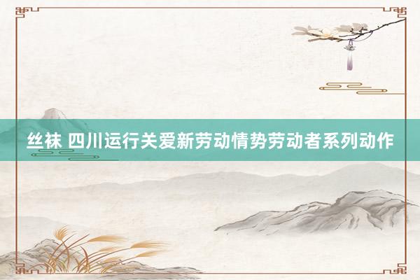 丝袜 四川运行关爱新劳动情势劳动者系列动作