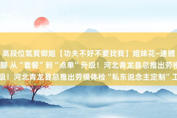高段位氣質御姐【功夫不好不要找我】姐妹花~連體絲襪~大奶晃動~絲襪騷腳 从“套餐”到“点单”升级！河北青龙县总推出劳模体检“私东说念主定制”工作