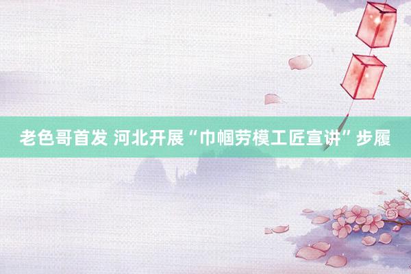 老色哥首发 河北开展“巾帼劳模工匠宣讲”步履