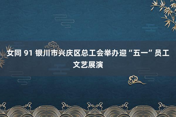 女同 91 银川市兴庆区总工会举办迎“五一”员工文艺展演