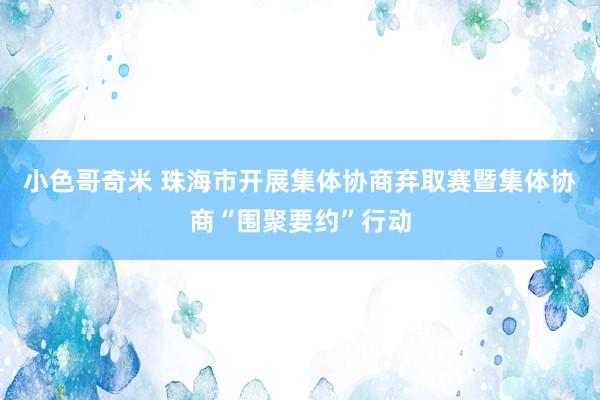 小色哥奇米 珠海市开展集体协商弃取赛暨集体协商“围聚要约”行动